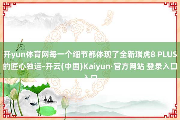 开yun体育网每一个细节都体现了全新瑞虎8 PLUS的匠心独运-开云(中国)Kaiyun·官方网站 登录入口