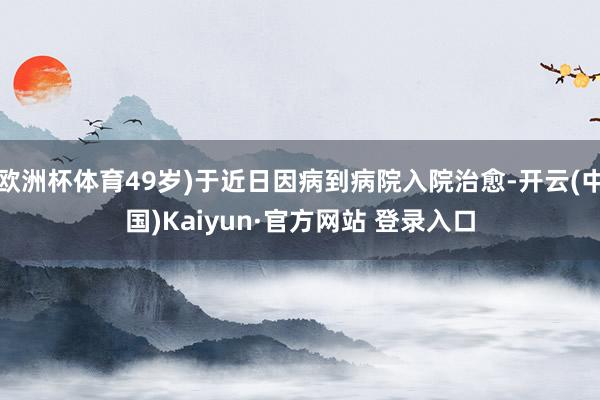 欧洲杯体育49岁)于近日因病到病院入院治愈-开云(中国)Kaiyun·官方网站 登录入口