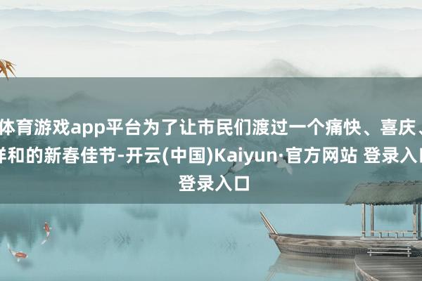 体育游戏app平台为了让市民们渡过一个痛快、喜庆、祥和的新春佳节-开云(中国)Kaiyun·官方网站 登录入口