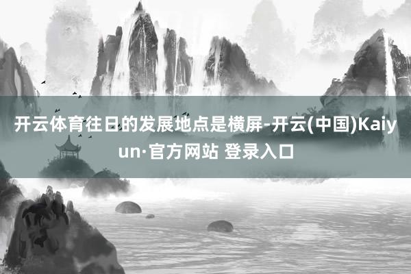 开云体育往日的发展地点是横屏-开云(中国)Kaiyun·官方网站 登录入口