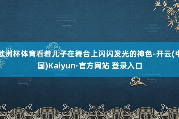 欧洲杯体育看着儿子在舞台上闪闪发光的神色-开云(中国)Kaiyun·官方网站 登录入口