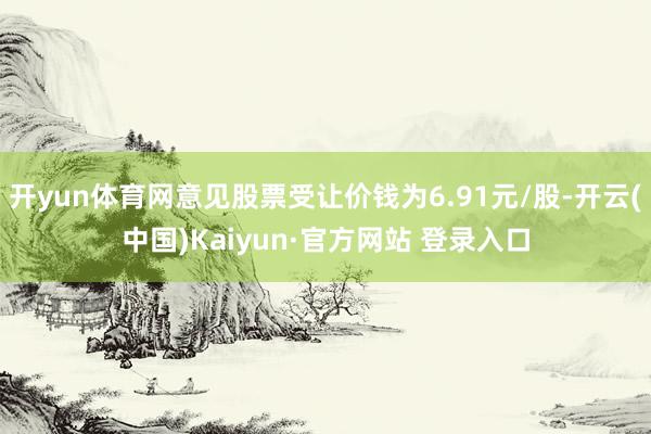 开yun体育网意见股票受让价钱为6.91元/股-开云(中国)Kaiyun·官方网站 登录入口