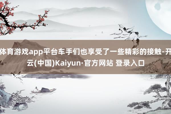 体育游戏app平台车手们也享受了一些精彩的接触-开云(中国)Kaiyun·官方网站 登录入口