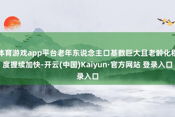 体育游戏app平台老年东说念主口基数巨大且老龄化程度握续加快-开云(中国)Kaiyun·官方网站 登录入口
