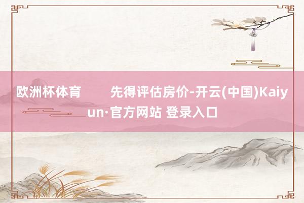 欧洲杯体育        先得评估房价-开云(中国)Kaiyun·官方网站 登录入口