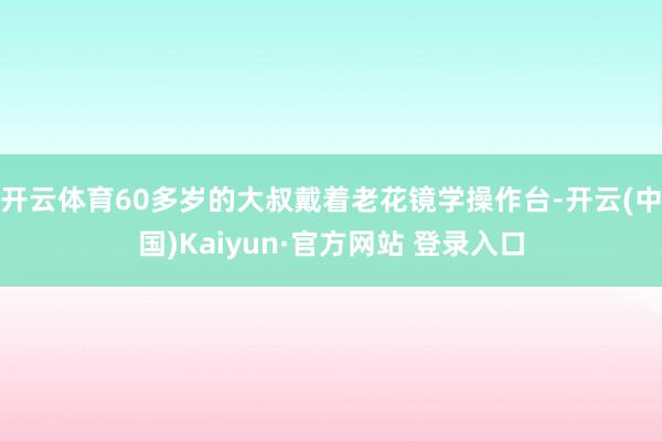 开云体育60多岁的大叔戴着老花镜学操作台-开云(中国)Kaiyun·官方网站 登录入口