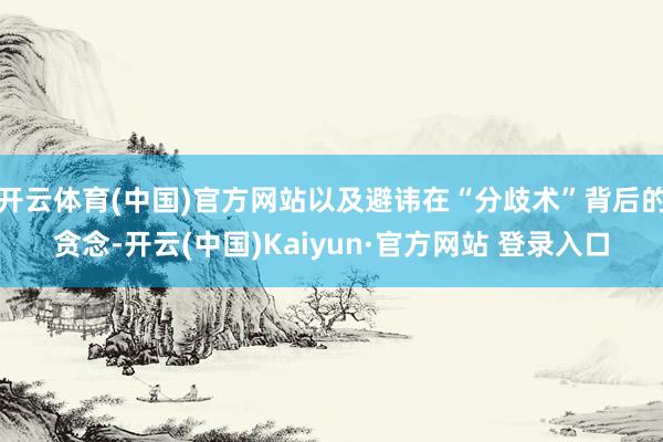 开云体育(中国)官方网站以及避讳在“分歧术”背后的贪念-开云(中国)Kaiyun·官方网站 登录入口