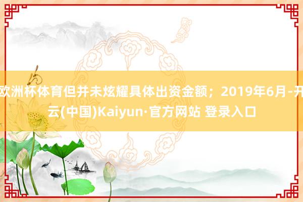 欧洲杯体育但并未炫耀具体出资金额；2019年6月-开云(中国)Kaiyun·官方网站 登录入口