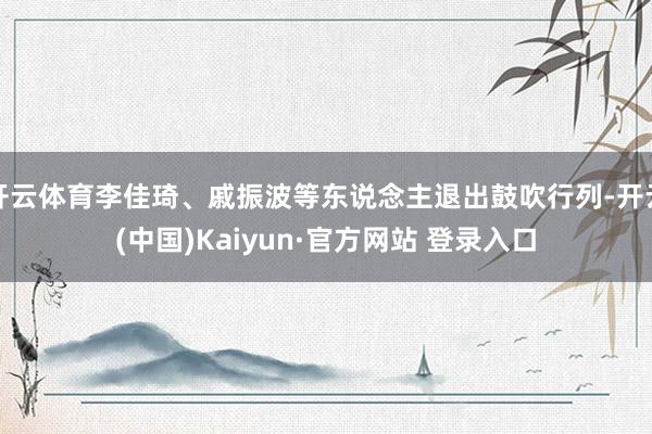 开云体育李佳琦、戚振波等东说念主退出鼓吹行列-开云(中国)Kaiyun·官方网站 登录入口