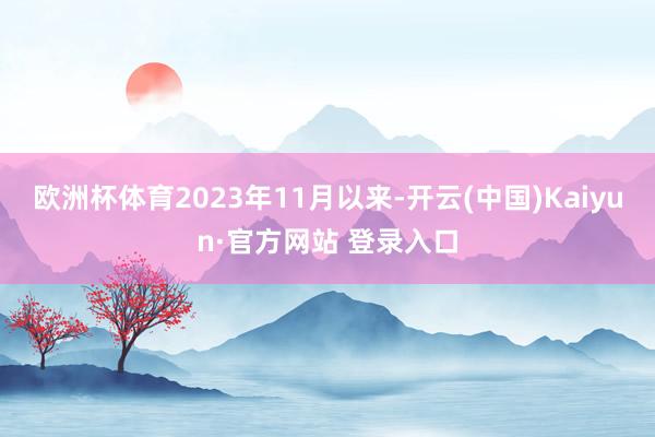 欧洲杯体育2023年11月以来-开云(中国)Kaiyun·官方网站 登录入口