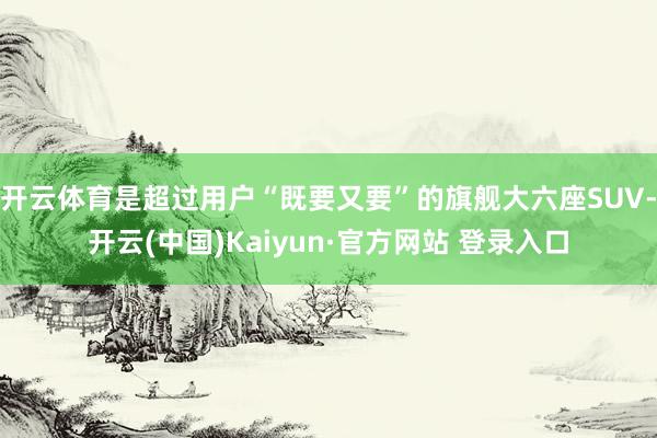 开云体育是超过用户“既要又要”的旗舰大六座SUV-开云(中国)Kaiyun·官方网站 登录入口