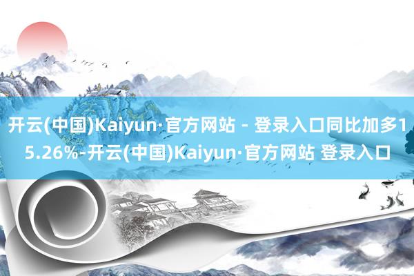 开云(中国)Kaiyun·官方网站 - 登录入口同比加多15.26%-开云(中国)Kaiyun·官方网站 登录入口