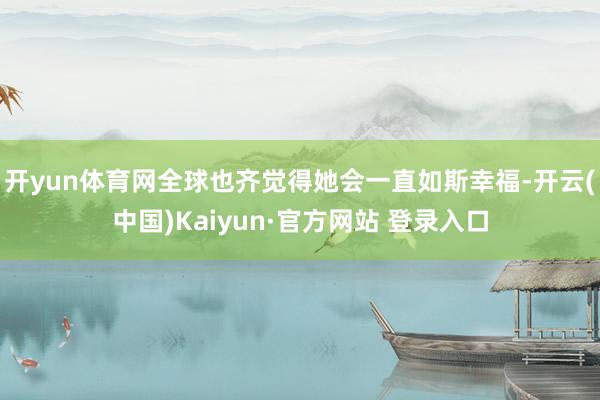 开yun体育网全球也齐觉得她会一直如斯幸福-开云(中国)Kaiyun·官方网站 登录入口