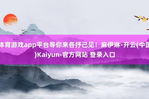 体育游戏app平台等你来各抒己见！麻伊琳-开云(中国)Kaiyun·官方网站 登录入口