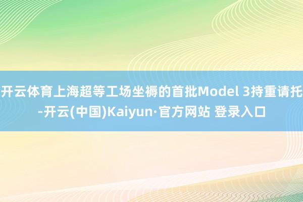 开云体育上海超等工场坐褥的首批Model 3持重请托-开云(中国)Kaiyun·官方网站 登录入口
