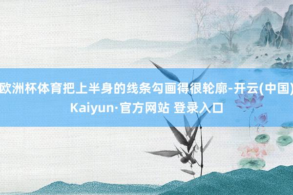 欧洲杯体育把上半身的线条勾画得很轮廓-开云(中国)Kaiyun·官方网站 登录入口