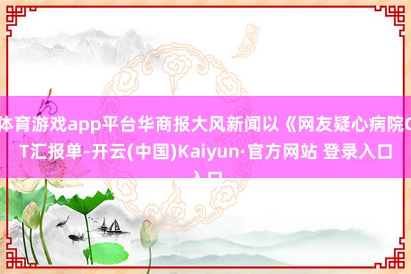 体育游戏app平台华商报大风新闻以《网友疑心病院CT汇报单-开云(中国)Kaiyun·官方网站 登录入口