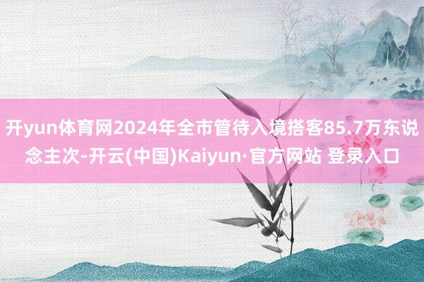 开yun体育网2024年全市管待入境搭客85.7万东说念主次-开云(中国)Kaiyun·官方网站 登录入口
