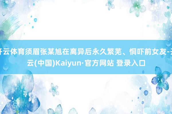 开云体育须眉张某旭在离异后永久繁芜、恫吓前女友-开云(中国)Kaiyun·官方网站 登录入口