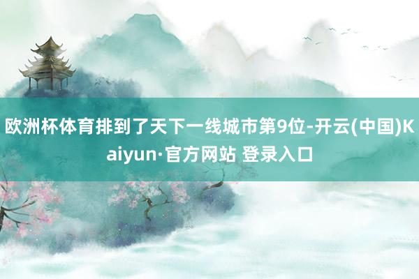 欧洲杯体育排到了天下一线城市第9位-开云(中国)Kaiyun·官方网站 登录入口