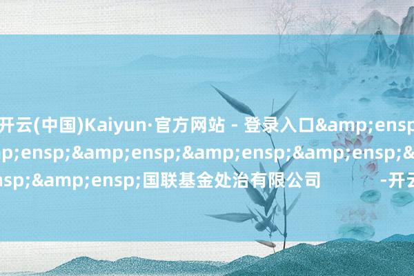 开云(中国)Kaiyun·官方网站 - 登录入口&ensp;&ensp;&ensp;&ensp;&ensp;&ensp;&ensp;&ensp;国联基金处治有限公司            -开云(中国)Kaiyun·官方网站 登录入口