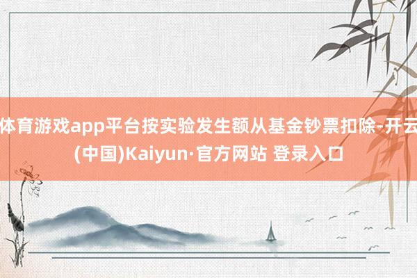 体育游戏app平台按实验发生额从基金钞票扣除-开云(中国)Kaiyun·官方网站 登录入口