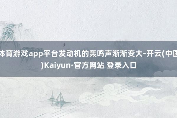 体育游戏app平台发动机的轰鸣声渐渐变大-开云(中国)Kaiyun·官方网站 登录入口