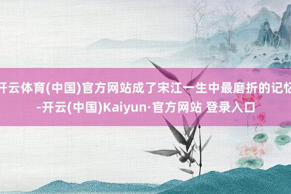 开云体育(中国)官方网站成了宋江一生中最磨折的记忆-开云(中国)Kaiyun·官方网站 登录入口