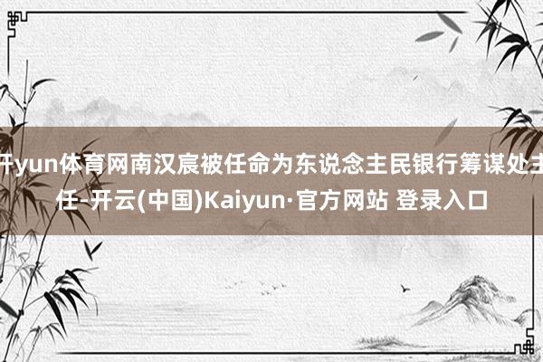 开yun体育网南汉宸被任命为东说念主民银行筹谋处主任-开云(中国)Kaiyun·官方网站 登录入口
