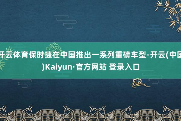 开云体育保时捷在中国推出一系列重磅车型-开云(中国)Kaiyun·官方网站 登录入口