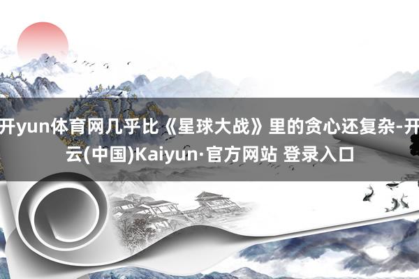 开yun体育网几乎比《星球大战》里的贪心还复杂-开云(中国)Kaiyun·官方网站 登录入口