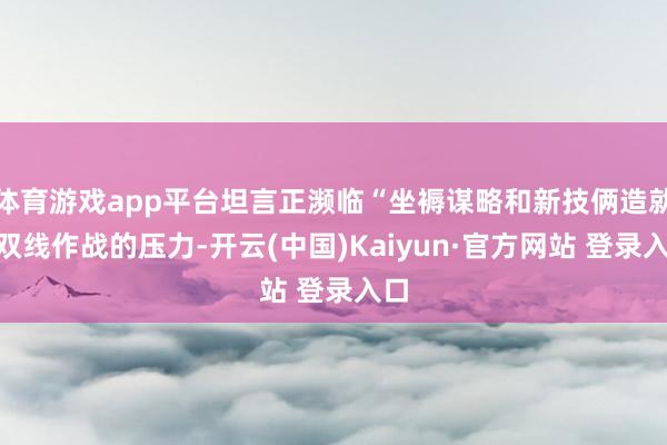体育游戏app平台坦言正濒临“坐褥谋略和新技俩造就”双线作战的压力-开云(中国)Kaiyun·官方网站 登录入口