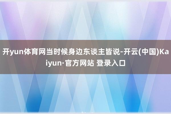 开yun体育网当时候身边东谈主皆说-开云(中国)Kaiyun·官方网站 登录入口