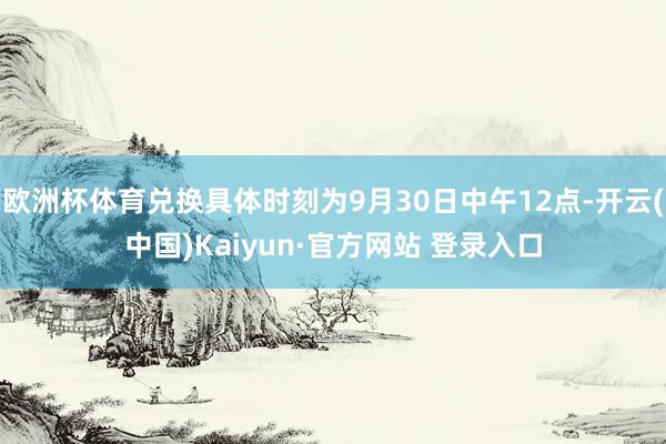 欧洲杯体育兑换具体时刻为9月30日中午12点-开云(中国)Kaiyun·官方网站 登录入口