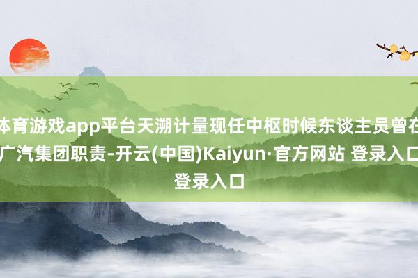 体育游戏app平台天溯计量现任中枢时候东谈主员曾在广汽集团职责-开云(中国)Kaiyun·官方网站 登录入口