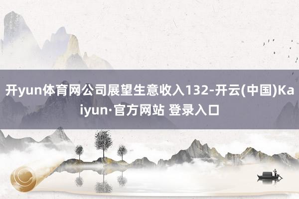 开yun体育网公司展望生意收入132-开云(中国)Kaiyun·官方网站 登录入口