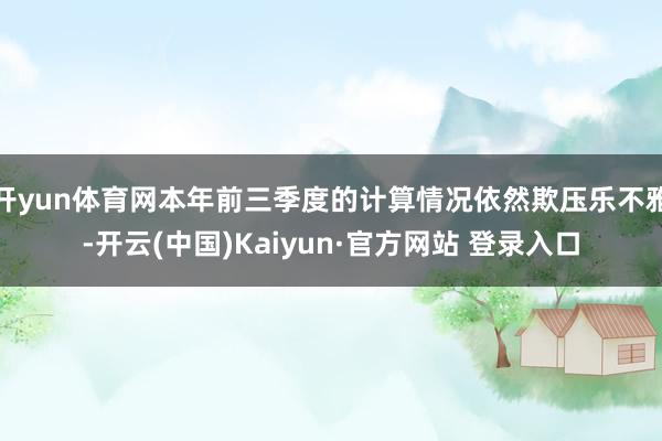 开yun体育网本年前三季度的计算情况依然欺压乐不雅-开云(中国)Kaiyun·官方网站 登录入口