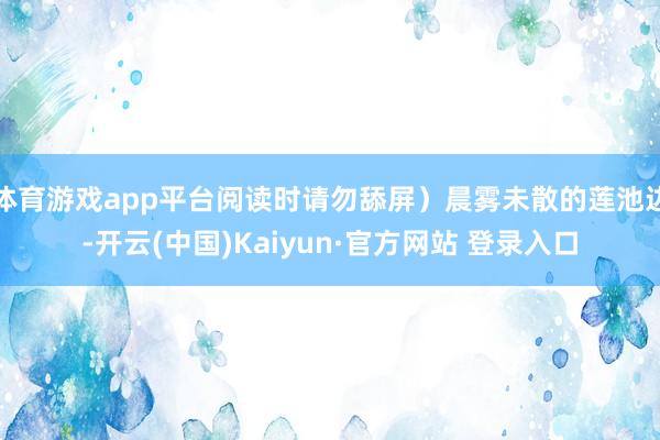 体育游戏app平台阅读时请勿舔屏）晨雾未散的莲池边-开云(中国)Kaiyun·官方网站 登录入口
