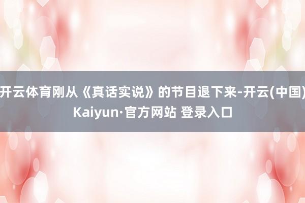 开云体育刚从《真话实说》的节目退下来-开云(中国)Kaiyun·官方网站 登录入口
