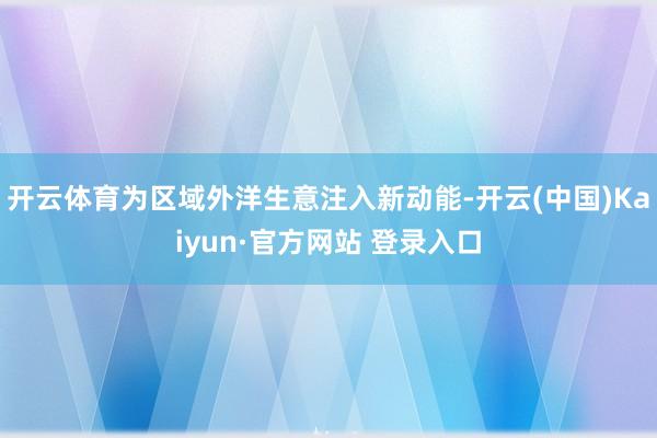 开云体育为区域外洋生意注入新动能-开云(中国)Kaiyun·官方网站 登录入口