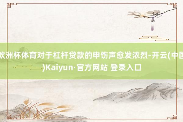 欧洲杯体育对于杠杆贷款的申饬声愈发浓烈-开云(中国)Kaiyun·官方网站 登录入口