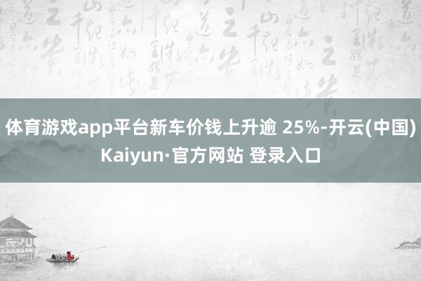 体育游戏app平台新车价钱上升逾 25%-开云(中国)Kaiyun·官方网站 登录入口