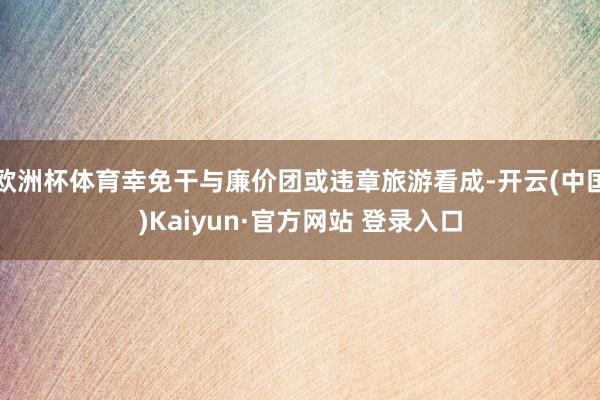欧洲杯体育幸免干与廉价团或违章旅游看成-开云(中国)Kaiyun·官方网站 登录入口