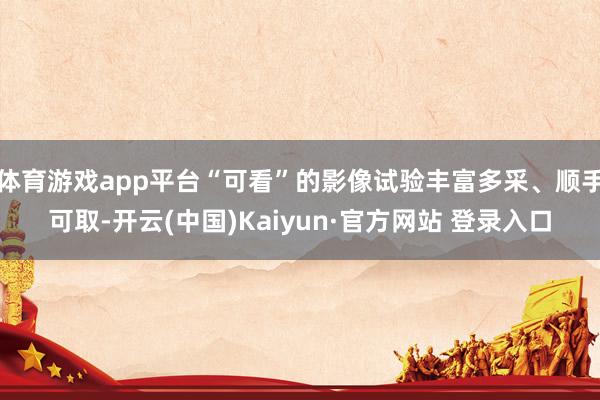 体育游戏app平台“可看”的影像试验丰富多采、顺手可取-开云(中国)Kaiyun·官方网站 登录入口