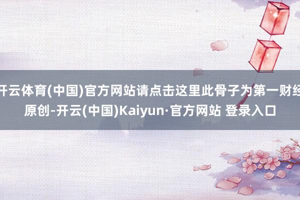 开云体育(中国)官方网站请点击这里此骨子为第一财经原创-开云(中国)Kaiyun·官方网站 登录入口
