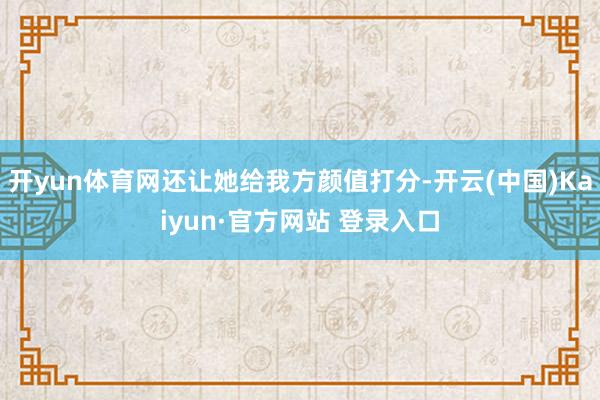 开yun体育网还让她给我方颜值打分-开云(中国)Kaiyun·官方网站 登录入口