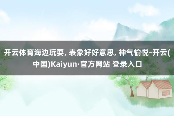 开云体育海边玩耍, 表象好好意思, 神气愉悦-开云(中国)Kaiyun·官方网站 登录入口