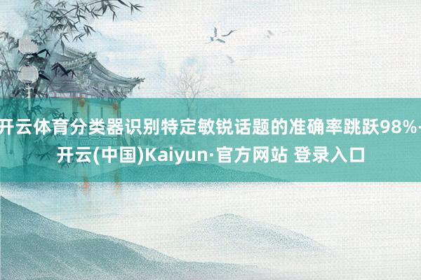 开云体育分类器识别特定敏锐话题的准确率跳跃98%-开云(中国)Kaiyun·官方网站 登录入口