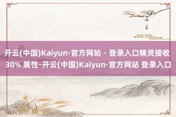 开云(中国)Kaiyun·官方网站 - 登录入口精灵接收 30% 属性-开云(中国)Kaiyun·官方网站 登录入口