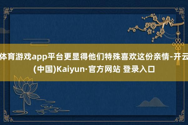 体育游戏app平台更显得他们特殊喜欢这份亲情-开云(中国)Kaiyun·官方网站 登录入口